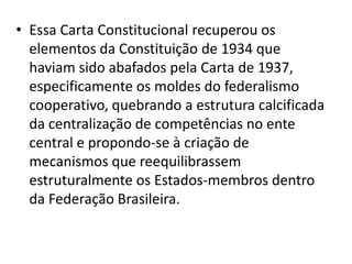• Essa Carta Constitucional recuperou os
  elementos da Constituição de 1934 que
  haviam sido abafados pela Carta de 1937,
  especificamente os moldes do federalismo
  cooperativo, quebrando a estrutura calcificada
  da centralização de competências no ente
  central e propondo-se à criação de
  mecanismos que reequilibrassem
  estruturalmente os Estados-membros dentro
  da Federação Brasileira.
 