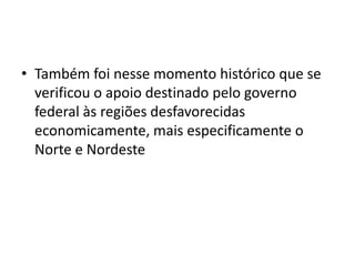 • Também foi nesse momento histórico que se
  verificou o apoio destinado pelo governo
  federal às regiões desfavorecidas
  economicamente, mais especificamente o
  Norte e Nordeste
 