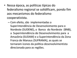• Nessa época, as políticas típicas do
  federalismo regional se solidificam, pondo fim
  aos mecanismos do federalismo
  cooperativista.
  – Com efeito, são implementadas a
    Superintendência de Desenvolvimento para o
    Nordeste (SUDENE), o Banco do Nordeste (BNB),
    a Superintendência de Desenvolvimento para a
    Amazônia (SUDAM) e a Superintendência da Zona
    Franca de Manaus (SUFRAMA), as quais se
    tornaram ícones da política desenvolvimentista
    direcionada para as regiões.
 