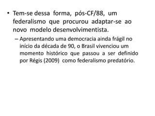 • Tem-se dessa forma, pós-CF/88, um
  federalismo que procurou adaptar-se ao
  novo modelo desenvolvimentista.
  – Apresentando uma democracia ainda frágil no
    início da década de 90, o Brasil vivenciou um
    momento histórico que passou a ser definido
    por Régis (2009) como federalismo predatório.
 