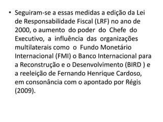 • Seguiram-se a essas medidas a edição da Lei
  de Responsabilidade Fiscal (LRF) no ano de
  2000, o aumento do poder do Chefe do
  Executivo, a influência das organizações
  multilaterais como o Fundo Monetário
  Internacional (FMI) o Banco Internacional para
  a Reconstrução e o Desenvolvimento (BIRD ) e
  a reeleição de Fernando Henrique Cardoso,
  em consonância com o apontado por Régis
  (2009).
 