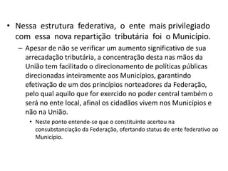 • Nessa estrutura federativa, o ente mais privilegiado
  com essa nova repartição tributária foi o Município.
   – Apesar de não se verificar um aumento significativo de sua
     arrecadação tributária, a concentração desta nas mãos da
     União tem facilitado o direcionamento de políticas públicas
     direcionadas inteiramente aos Municípios, garantindo
     efetivação de um dos princípios norteadores da Federação,
     pelo qual aquilo que for exercido no poder central também o
     será no ente local, afinal os cidadãos vivem nos Municípios e
     não na União.
      • Neste ponto entende-se que o constituinte acertou na
        consubstanciação da Federação, ofertando status de ente federativo ao
        Município.
 