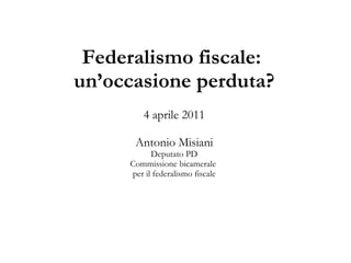 Federalismo fiscale:
un’occasione perduta?
         4 aprile 2011

      Antonio Misiani
           Deputato PD
     Commissione bicamerale
     per il federalismo fiscale
 