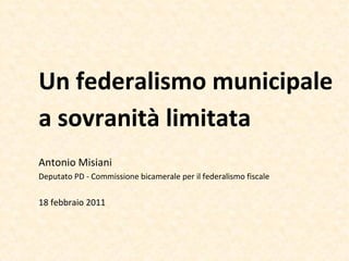 Un federalismo municipale
a sovranità limitata
Antonio Misiani
Deputato PD - Commissione bicamerale per il federalismo fiscale


18 febbraio 2011
 