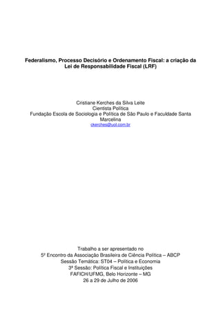 Federalismo, Processo Decisório e Ordenamento Fiscal: a criação da
               Lei de Responsabilidade Fiscal (LRF)




                    Cristiane Kerches da Silva Leite
                            Cientista Política
 Fundação Escola de Sociologia e Política de São Paulo e Faculdade Santa
                               Marcelina
                            ckerches@uol.com.br




                      Trabalho a ser apresentado no
      5º Encontro da Associação Brasileira de Ciência Política – ABCP
              Sessão Temática: ST04 – Política e Economia
                  3ª Sessão: Política Fiscal e Instituições
                   FAFICH/UFMG, Belo Horizonte – MG
                        26 a 29 de Julho de 2006
 