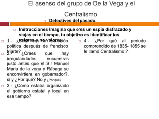 El asenso del grupo de De la Vega y el 
Centralismo. 
 Detectives del pasado. 
 Instrucciones Imagina que eres un espía disfrazado y 
viajas en el tiempo, tu objetivo es identificar los 
valores y no valores 
 1.- ¿Cuál era la situación 
política después de francisco 
Iriarte? 
 2.- ¿Crees que hay 
irregularidades encuentras 
justo antes que el S.r Manuel 
Maria de la vega y Rábago se 
enconvirtiera en gobernador?, 
si y ¿Por qué? No y ¿Por qué? 
 3.- ¿Cómo estaba organizado 
el gobierno estatal y local en 
ese tiempo? 
 4.- ¿Por qué al periodo 
comprendido de 1835- 1855 se 
le llamó Centralismo ? 
 