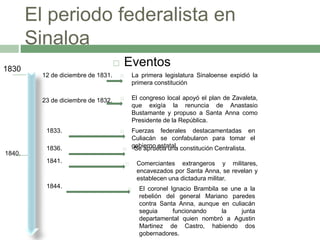 El periodo federalista en 
Sinaloa 
 Eventos 
12 de diciembre de 1831.  La primera legislatura Sinaloense expidió la 
primera constitución 
23 de diciembre de 1832.  El congreso local apoyó el plan de Zavaleta, 
que exigía la renuncia de Anastasio 
Bustamante y propuso a Santa Anna como 
Presidente de la República. 
1830 
1833.  Fuerzas federales destacamentadas en 
Culiacán se confabularon para tomar el 
1836.  gSoebiearpnroueebsatautanla. constitución Centralista. 
1840. 
1841.  Comerciantes extrangeros y militares, 
encavezados por Santa Anna, se revelan y 
establecen una dictadura militar. 
1844.  El coronel Ignacio Brambila se une a la 
rebelión del general Mariano paredes 
contra Santa Anna, aunque en culiacán 
seguia funcionando la junta 
departamental quien nombró a Agustin 
Martinez de Castro, habiendo dos 
gobernadores. 
 