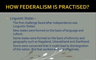  Linguistic States –
 The first challenge faced after independence was
Linguistic States.
 New states were formed on the basis of language and
culture.
 Some states were formed on the basis of ethnicity and
geography such as Nagaland, Uttarakhand and Jharkhand.
 Some were concerned that it might lead to disintegration
of the nation. But that worked well and effectively.
 