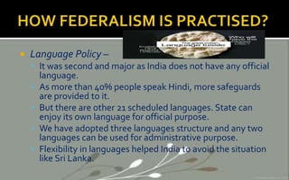  Language Policy –
 It was second and major as India does not have any official
language.
 As more than 40% people speak Hindi, more safeguards
are provided to it.
 But there are other 21 scheduled languages. State can
enjoy its own language for official purpose.
 We have adopted three languages structure and any two
languages can be used for administrative purpose.
 Flexibility in languages helped India to avoid the situation
like Sri Lanka.
 