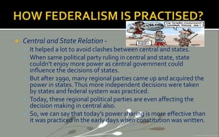  Central and State Relation -
 It helped a lot to avoid clashes between central and states.
 When same political party ruling in central and state, state
couldn’t enjoy more power as central government could
influence the decisions of states.
 But after 1990, many regional parties came up and acquired the
power in states.Thus more independent decisions were taken
by states and federal system was practiced.
 Today, these regional political parties are even affecting the
decision making in central also.
 So, we can say that today’s power sharing is more effective than
it was practiced in the early days when constitution was written.
 
