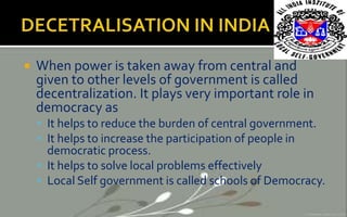  When power is taken away from central and
given to other levels of government is called
decentralization. It plays very important role in
democracy as
 It helps to reduce the burden of central government.
 It helps to increase the participation of people in
democratic process.
 It helps to solve local problems effectively
 Local Self government is called schools of Democracy.
 