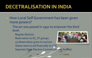  How Local Self Government has been given
more powers?
 The act was passed in 1992 to empower the third
level.
▪ Regular Election
▪ Reservation to SC, ST groups.
▪ 1/3 Reservation given to women.
▪ States were to aid financially to LSG
▪ Separate State Election Commission was formed.
 