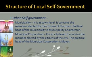  Urban Self government –
▪ Municipality – It is at town level. It contains the
members elected by the citizens of the town. Political
head of the municipality is Municipality Chairperson.
▪ Municipal Corporation – It is at city level. It contains the
member elected by the citizens of the city.The political
head of the Municipal Corporation is Mayor.
 