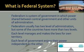  Federalism is system of government in which power
shared between central government and other units
of administration.
 Federalism usually has two level of administration,
but some of the countries have more than two levels.
 Each level manages and makes the laws for own
territory.
 Each level of government enjoys their power
independent to the other.
 