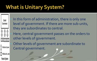 In this form of administration, there is only one
level of government. If there are more sub-units,
they are subordinates to central.
 Here, central government passes on the orders to
other levels of government.
 Other levels of government are subordinate to
Central government.
 