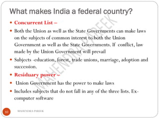 What makes India a federal country?
MAHENDRA PAREEK10
 Concurrent List –
 Both the Union as well as the State Governments can make laws
on the subjects of common interest to both the Union
Government as well as the State Governments. If conflict, law
made by the Union Government will prevail
 Subjects -education, forest, trade unions, marriage, adoption and
succession.
 Residuary power –
 Union Government has the power to make laws
 Includes subjects that do not fall in any of the three lists. Ex-
computer software
 