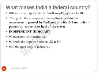 What makes India a federal country?
MAHENDRA PAREEK11
 Different state, special status. Small area-Uts govern by UG.
 Change in this arrangement (federalism) constitution
amendment – passed by Parliament with 2/3 majority +
passed by more than half of the states
 INDEPENDENT JUDICIARY -
 SC interpret the constitution .
 SC settle the disputes between UG & SG
 Sc is the apex body of judiciary .
 