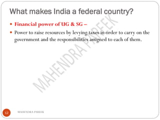 What makes India a federal country?
MAHENDRA PAREEK12
 Financial power of UG & SG –
 Power to raise resources by levying taxes in order to carry on the
government and the responsibilities assigned to each of them.
 