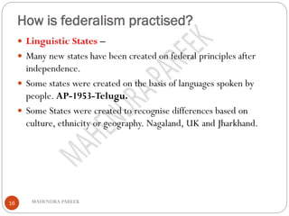 How is federalism practised?
MAHENDRA PAREEK16
 Linguistic States –
 Many new states have been created on federal principles after
independence.
 Some states were created on the basis of languages spoken by
people. AP-1953-Telugu.
 Some States were created to recognise differences based on
culture, ethnicity or geography. Nagaland, UK and Jharkhand.
 