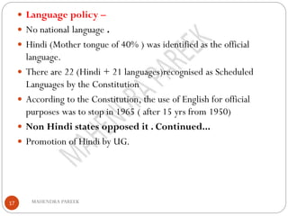 MAHENDRA PAREEK17
 Language policy –
 No national language .
 Hindi (Mother tongue of 40% ) was identified as the official
language.
 There are 22 (Hindi + 21 languages)recognised as Scheduled
Languages by the Constitution
 According to the Constitution, the use of English for official
purposes was to stop in 1965 ( after 15 yrs from 1950)
 Non Hindi states opposed it . Continued...
 Promotion of Hindi by UG.
 
