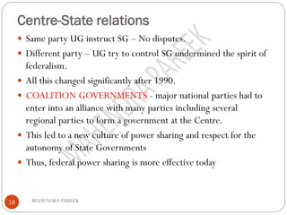 Centre-State relations
MAHENDRA PAREEK18
 Same party UG instruct SG – No disputes.
 Different party – UG try to control SG undermined the spirit of
federalism.
 All this changed significantly after 1990.
 COALITION GOVERNMENTS - major national parties had to
enter into an alliance with many parties including several
regional parties to form a government at the Centre.
 This led to a new culture of power sharing and respect for the
autonomy of State Governments
 Thus, federal power sharing is more effective today
 