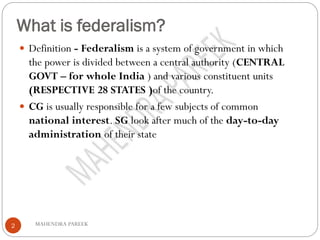 What is federalism?
MAHENDRA PAREEK2
 Definition - Federalism is a system of government in which
the power is divided between a central authority (CENTRAL
GOVT – for whole India ) and various constituent units
(RESPECTIVE 28 STATES )of the country.
 CG is usually responsible for a few subjects of common
national interest. SG look after much of the day-to-day
administration of their state
 