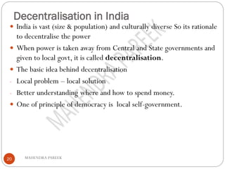 Decentralisation in India
MAHENDRA PAREEK20
 India is vast (size & population) and culturally diverse So its rationale
to decentralise the power
 When power is taken away from Central and State governments and
given to local govt, it is called decentralisation.
 The basic idea behind decentralisation
- Local problem – local solution
- Better understanding where and how to spend money.
 One of principle of democracy is local self-government.
 