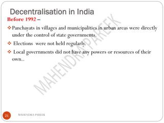 Decentralisation in India
MAHENDRA PAREEK21
Before 1992 –
❖Panchayats in villages and municipalities in urban areas were directly
under the control of state governments.
❖ Elections were not held regularly.
❖ Local governments did not have any powers or resources of their
own..
 