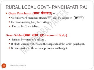 RURAL LOCAL GOVT- PANCHAYATI RAJ
MAHENDRA PAREEK23
 Gram Panchayat (ग्राम पंचायत) –
 Consists ward members (Panch पंच) and the sarpanch (सरपंच).
 Decision-making body for village.
 Elected by Gram Sabha.
Gram Sabha (ग्राम सभा )(Permanent Body)
 formed by voters of a village .
 It elects ward members and the Sarpanch of the Gram panchayat.
 It meets twice or thrice to approve annual budget.
 