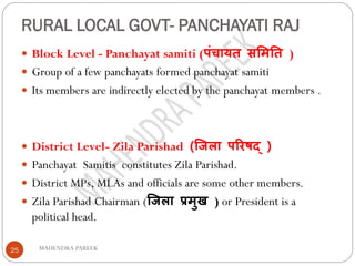 RURAL LOCAL GOVT- PANCHAYATI RAJ
MAHENDRA PAREEK25
 Block Level - Panchayat samiti (पंचायत सममतत )
 Group of a few panchayats formed panchayat samiti
 Its members are indirectly elected by the panchayat members .
 District Level- Zila Parishad (जिला परिषद् )
 Panchayat Samitis constitutes Zila Parishad.
 District MPs, MLAs and officials are some other members.
 Zila Parishad Chairman (जिला प्रमुख ) or President is a
political head.
 