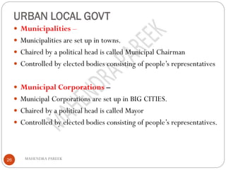 URBAN LOCAL GOVT
MAHENDRA PAREEK26
 Municipalities –
 Municipalities are set up in towns.
 Chaired by a political head is called Municipal Chairman
 Controlled by elected bodies consisting of people’s representatives
 Municipal Corporations –
 Municipal Corporations are set up in BIG CITIES.
 Chaired by a political head is called Mayor
 Controlled by elected bodies consisting of people’s representatives.
 