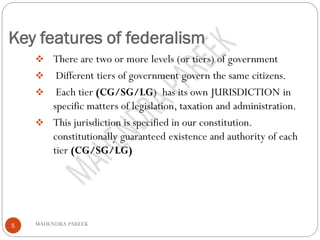 Key features of federalism
MAHENDRA PAREEK5
❖ There are two or more levels (or tiers) of government
❖ Different tiers of government govern the same citizens.
❖ Each tier (CG/SG/LG) has its own JURISDICTION in
specific matters of legislation, taxation and administration.
❖ This jurisdiction is specified in our constitution.
constitutionally guaranteed existence and authority of each
tier (CG/SG/LG)
 