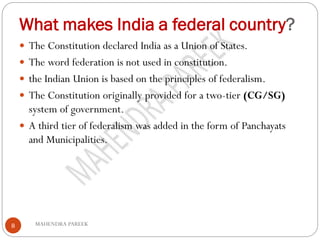 What makes India a federal country?
MAHENDRA PAREEK8
 The Constitution declared India as a Union of States.
 The word federation is not used in constitution.
 the Indian Union is based on the principles of federalism.
 The Constitution originally provided for a two-tier (CG/SG)
system of government.
 A third tier of federalism was added in the form of Panchayats
and Municipalities.
 