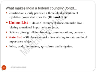 What makes India a federal country? Contd…
MAHENDRA PAREEK9
 Constitution clearly provided a threefold distribution of
legislative powers between the (UG and SG).
 Union List - Union Government alone can make laws
relating to national importance subjects.
 Defence , foreign affairs, banking, communications, currency.
 State List - SG alone can make laws relating to state and local
importance subjects.
 Police, trade, commerce, agriculture and irrigation.
 