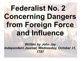 Federalist No. 2
Concerning Dangers
from Foreign Force
and Influence
Written by John Jay
Independent Journal, Wednesday, October 31,
1787

 