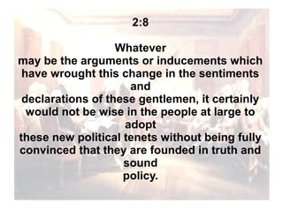2:8
Whatever
may be the arguments or inducements which
have wrought this change in the sentiments
and
declarations of these gentlemen, it certainly
would not be wise in the people at large to
adopt
these new political tenets without being fully
convinced that they are founded in truth and
sound
policy.

 