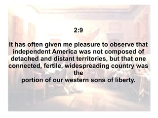 2:9
It has often given me pleasure to observe that
independent America was not composed of
detached and distant territories, but that one
connected, fertile, widespreading country was
the
portion of our western sons of liberty.

 