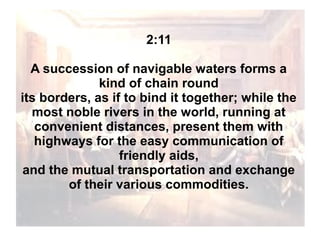 2:11
A succession of navigable waters forms a
kind of chain round
its borders, as if to bind it together; while the
most noble rivers in the world, running at
convenient distances, present them with
highways for the easy communication of
friendly aids,
and the mutual transportation and exchange
of their various commodities.

 