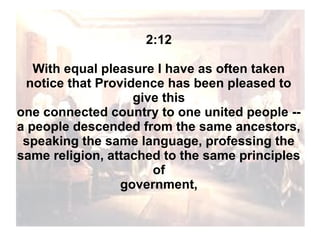 2:12
With equal pleasure I have as often taken
notice that Providence has been pleased to
give this
one connected country to one united people -a people descended from the same ancestors,
speaking the same language, professing the
same religion, attached to the same principles
of
government,

 