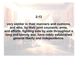 2:13
very similar in their manners and customs,
and who, by their joint counsels, arms,
and efforts, fighting side by side throughout a
long and bloody war, have nobly established
general liberty and independence.

 