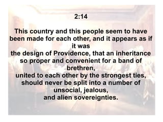 2:14
This country and this people seem to have
been made for each other, and it appears as if
it was
the design of Providence, that an inheritance
so proper and convenient for a band of
brethren,
united to each other by the strongest ties,
should never be split into a number of
unsocial, jealous,
and alien sovereignties.

 