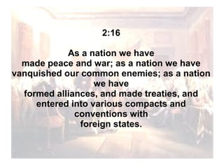 2:16
As a nation we have
made peace and war; as a nation we have
vanquished our common enemies; as a nation
we have
formed alliances, and made treaties, and
entered into various compacts and
conventions with
foreign states.

 