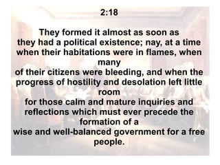 2:18
They formed it almost as soon as
they had a political existence; nay, at a time
when their habitations were in flames, when
many
of their citizens were bleeding, and when the
progress of hostility and desolation left little
room
for those calm and mature inquiries and
reflections which must ever precede the
formation of a
wise and well-balanced government for a free
people.

 