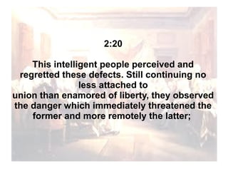 2:20
This intelligent people perceived and
regretted these defects. Still continuing no
less attached to
union than enamored of liberty, they observed
the danger which immediately threatened the
former and more remotely the latter;

 