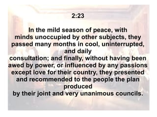 2:23
In the mild season of peace, with
minds unoccupied by other subjects, they
passed many months in cool, uninterrupted,
and daily
consultation; and finally, without having been
awed by power, or influenced by any passions
except love for their country, they presented
and recommended to the people the plan
produced
by their joint and very unanimous councils.

 