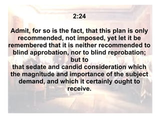 2:24
Admit, for so is the fact, that this plan is only
recommended, not imposed, yet let it be
remembered that it is neither recommended to
blind approbation, nor to blind reprobation;
but to
that sedate and candid consideration which
the magnitude and importance of the subject
demand, and which it certainly ought to
receive.

 