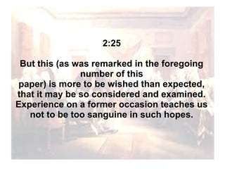 2:25
But this (as was remarked in the foregoing
number of this
paper) is more to be wished than expected,
that it may be so considered and examined.
Experience on a former occasion teaches us
not to be too sanguine in such hopes.

 