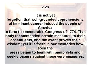 2:26
It is not yet
forgotten that well-grounded apprehensions
of imminent danger induced the people of
America
to form the memorable Congress of 1774. That
body recommended certain measures to their
constituents, and the event proved their
wisdom; yet it is fresh in our memories how
soon the
press began to teem with pamphlets and
weekly papers against those very measures.

 