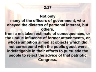 2:27
Not only
many of the officers of government, who
obeyed the dictates of personal interest, but
others,
from a mistaken estimate of consequences, or
the undue influence of former attachments, or
whose ambition aimed at objects which did
not correspond with the public good, were
indefatigable in their efforts to pursuade the
people to reject the advice of that patriotic
Congress.

 