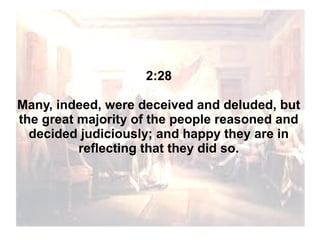2:28
Many, indeed, were deceived and deluded, but
the great majority of the people reasoned and
decided judiciously; and happy they are in
reflecting that they did so.

 